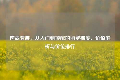逆战套装,从入门到顶配的消费梯度、价值解析与价位排行