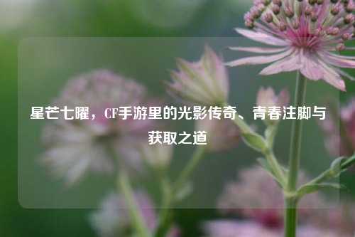星芒七曜,CF手游里的光影传奇、青春注脚与获取之道