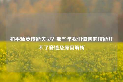 和平精英技能失灵?那些年我们遭遇的技能开不了窘境及原因解析