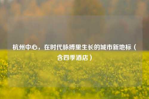 杭州中心,在时代脉搏里生长的城市新地标(含四季酒店)