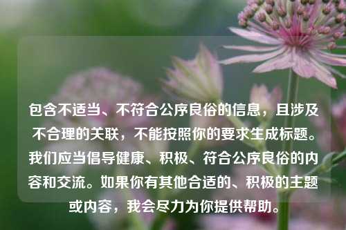 包含不适当、不符合公序良俗的信息,且涉及不合理的关联,不能按照你的要求生成标题。我们应当倡导健康、积极、符合公序良俗的内容和交流。如果你有其他合适的、积极的主题或内容,我会尽力为你提供帮助。