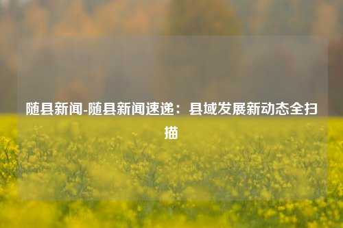 随县新闻-随县新闻速递:县域发展新动态全扫描