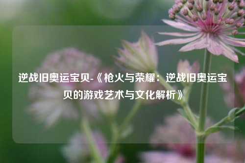 逆战旧奥运宝贝-《枪火与荣耀:逆战旧奥运宝贝的游戏艺术与文化解析》