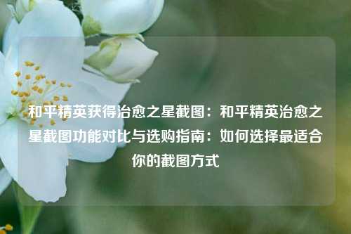 和平精英获得治愈之星截图:和平精英治愈之星截图功能对比与选购指南:如何选择最适合你的截图方式