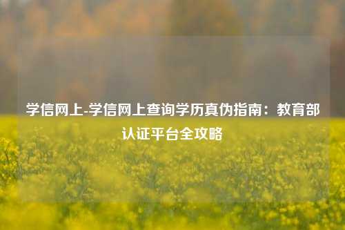 学信网上-学信网上查询学历真伪指南:教育部认证平台全攻略