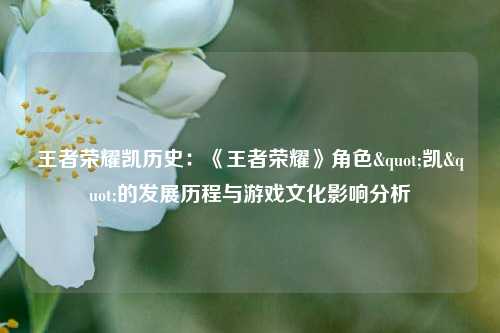 王者荣耀凯历史：《王者荣耀》角色"凯"的发展历程与游戏文化影响分析