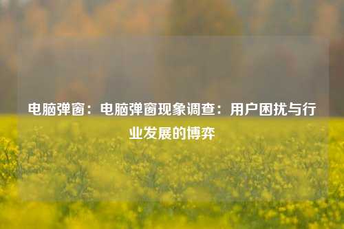 电脑弹窗:电脑弹窗现象调查:用户困扰与行业发展的博弈