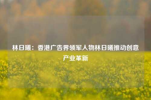 林日曦：香港广告界领军人物林日曦推动创意产业革新