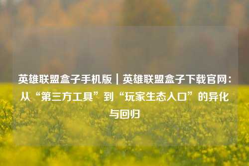 英雄联盟盒子手机版|英雄联盟盒子下载官网:从“第三方工具”到“玩家生态入口”的异化与回归
