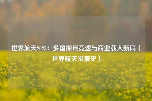 世界航天2025:多国探月竞速与商业载人新局(世界航天发展史)