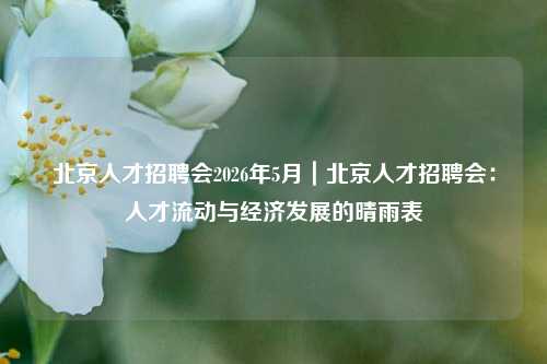 北京人才招聘会2026年5月｜北京人才招聘会：人才流动与经济发展的晴雨表