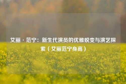艾丽·范宁:新生代演员的优雅蜕变与演艺探索(艾丽范宁身高)