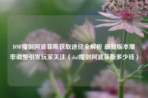 DNF魔剑阿波菲斯获取途径全解析 最新版本爆率调整引发玩家关注(dnf魔剑阿波菲斯多少钱)