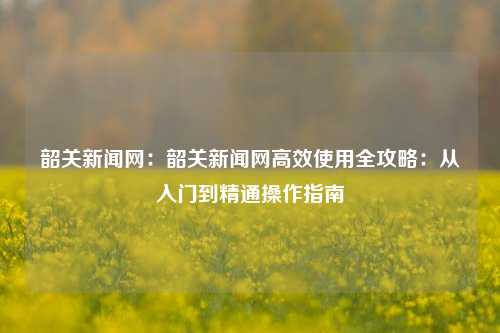 韶关新闻网：韶关新闻网高效使用全攻略：从入门到精通操作指南